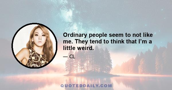 Ordinary people seem to not like me. They tend to think that I’m a little weird.