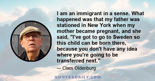 I am an immigrant in a sense. What happened was that my father was stationed in New York when my mother became pregnant, and she said, I've got to go to Sweden so this child can be born there, because you don't have any 