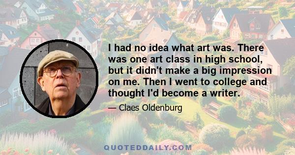 I had no idea what art was. There was one art class in high school, but it didn't make a big impression on me. Then I went to college and thought I'd become a writer.