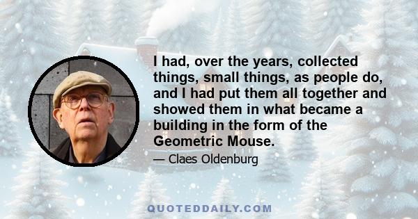 I had, over the years, collected things, small things, as people do, and I had put them all together and showed them in what became a building in the form of the Geometric Mouse.