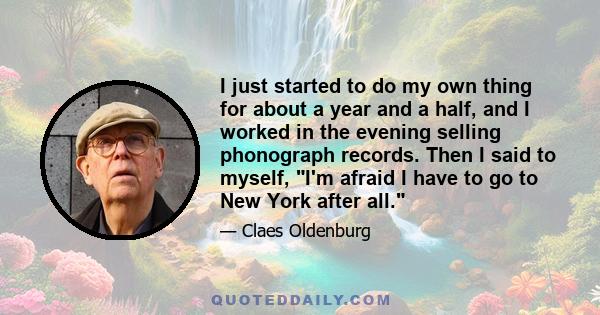 I just started to do my own thing for about a year and a half, and I worked in the evening selling phonograph records. Then I said to myself, I'm afraid I have to go to New York after all.