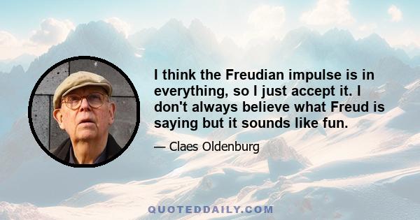 I think the Freudian impulse is in everything, so I just accept it. I don't always believe what Freud is saying but it sounds like fun.