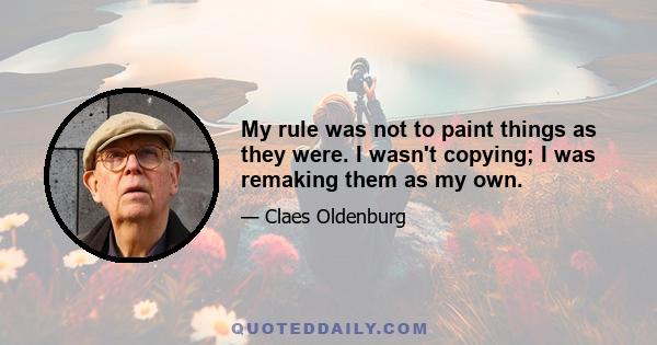 My rule was not to paint things as they were. I wasn't copying; I was remaking them as my own.