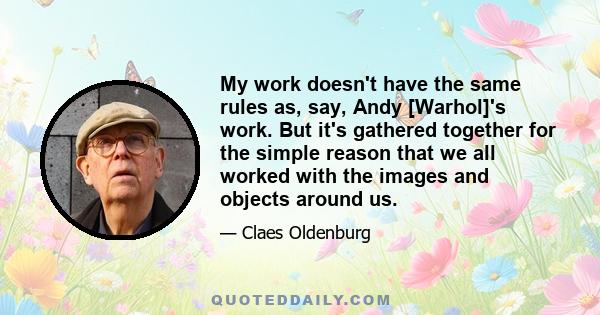 My work doesn't have the same rules as, say, Andy [Warhol]'s work. But it's gathered together for the simple reason that we all worked with the images and objects around us.