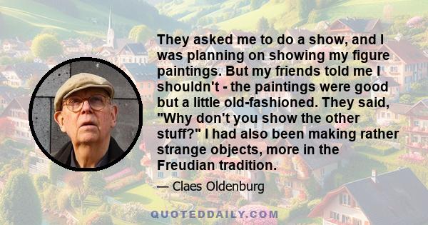 They asked me to do a show, and I was planning on showing my figure paintings. But my friends told me I shouldn't - the paintings were good but a little old-fashioned. They said, Why don't you show the other stuff? I