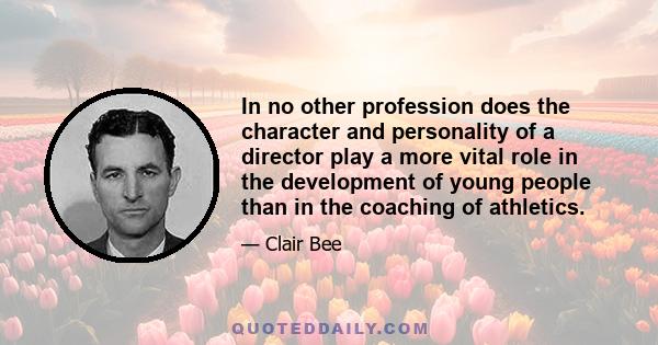 In no other profession does the character and personality of a director play a more vital role in the development of young people than in the coaching of athletics.