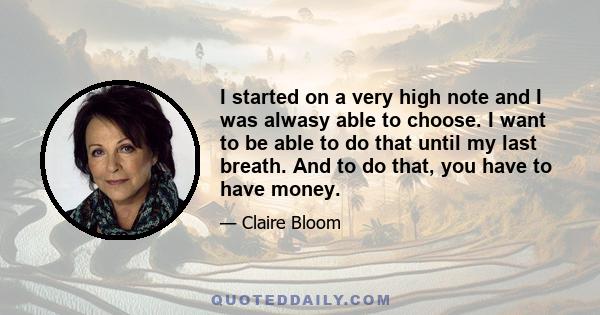 I started on a very high note and I was alwasy able to choose. I want to be able to do that until my last breath. And to do that, you have to have money.