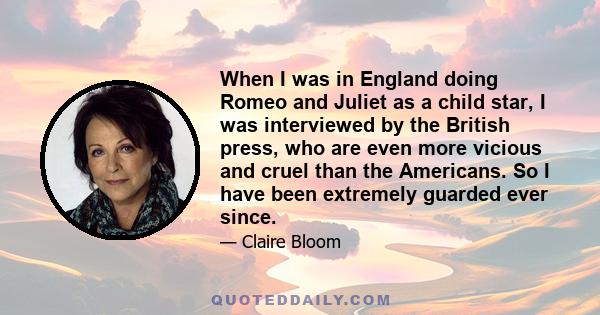 When I was in England doing Romeo and Juliet as a child star, I was interviewed by the British press, who are even more vicious and cruel than the Americans. So I have been extremely guarded ever since.