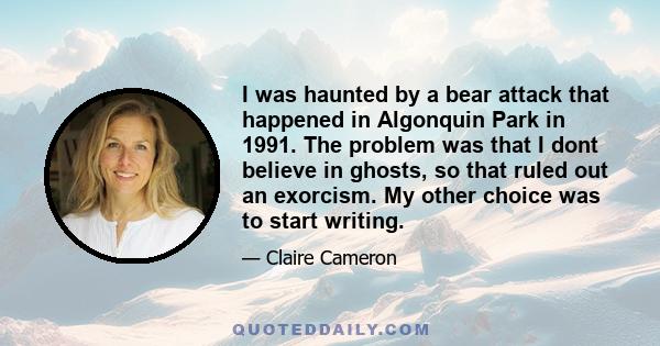 I was haunted by a bear attack that happened in Algonquin Park in 1991. The problem was that I dont believe in ghosts, so that ruled out an exorcism. My other choice was to start writing.