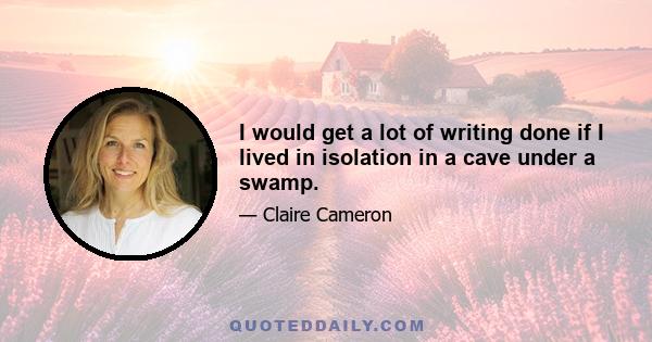 I would get a lot of writing done if I lived in isolation in a cave under a swamp.