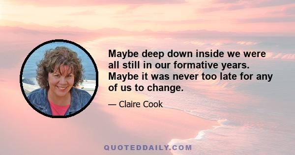 Maybe deep down inside we were all still in our formative years. Maybe it was never too late for any of us to change.