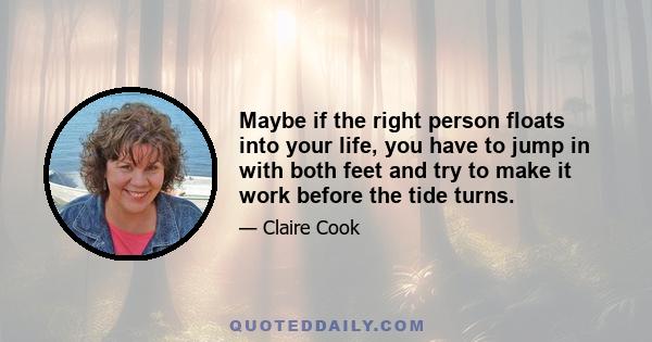 Maybe if the right person floats into your life, you have to jump in with both feet and try to make it work before the tide turns.