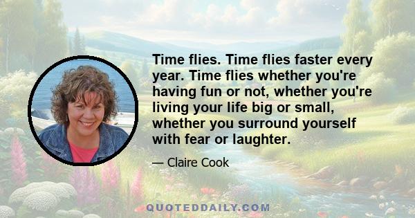 Time flies. Time flies faster every year. Time flies whether you're having fun or not, whether you're living your life big or small, whether you surround yourself with fear or laughter.