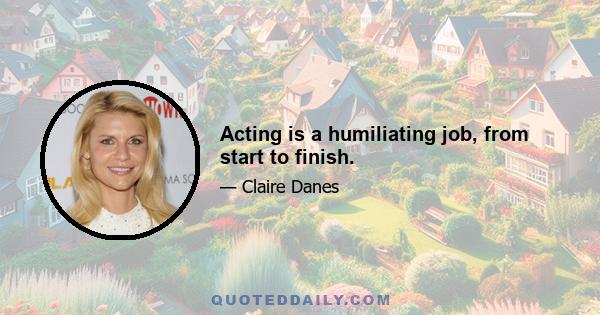 Acting is a humiliating job, from start to finish.