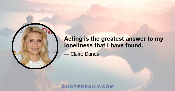 Acting is the greatest answer to my loneliness that I have found.