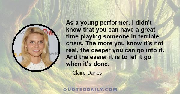 As a young performer, I didn't know that you can have a great time playing someone in terrible crisis. The more you know it's not real, the deeper you can go into it. And the easier it is to let it go when it's done.