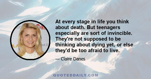 At every stage in life you think about death. But teenagers especially are sort of invincible. They're not supposed to be thinking about dying yet, or else they'd be too afraid to live.