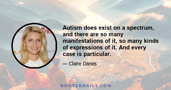 Autism does exist on a spectrum, and there are so many manifestations of it, so many kinds of expressions of it. And every case is particular.