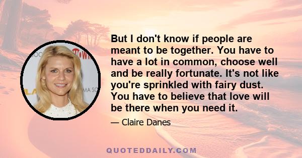 But I don't know if people are meant to be together. You have to have a lot in common, choose well and be really fortunate. It's not like you're sprinkled with fairy dust. You have to believe that love will be there