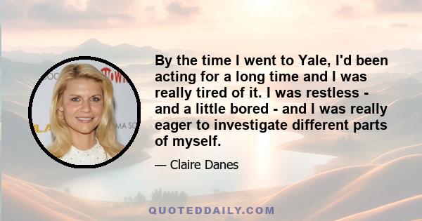 By the time I went to Yale, I'd been acting for a long time and I was really tired of it. I was restless - and a little bored - and I was really eager to investigate different parts of myself.