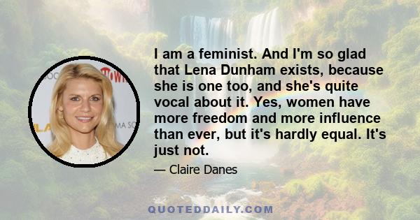 I am a feminist. And I'm so glad that Lena Dunham exists, because she is one too, and she's quite vocal about it. Yes, women have more freedom and more influence than ever, but it's hardly equal. It's just not.