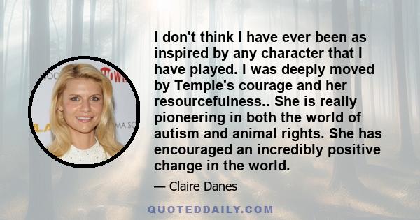 I don't think I have ever been as inspired by any character that I have played. I was deeply moved by Temple's courage and her resourcefulness.. She is really pioneering in both the world of autism and animal rights.