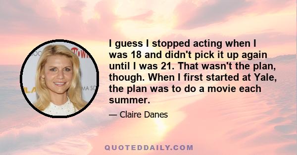 I guess I stopped acting when I was 18 and didn't pick it up again until I was 21. That wasn't the plan, though. When I first started at Yale, the plan was to do a movie each summer.