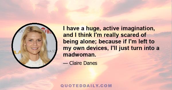 I have a huge, active imagination, and I think I'm really scared of being alone; because if I'm left to my own devices, I'll just turn into a madwoman.