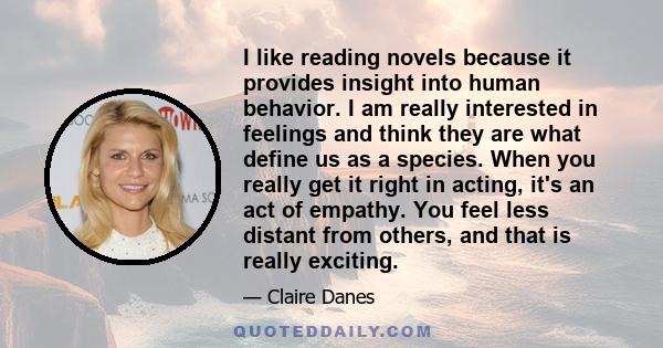 I like reading novels because it provides insight into human behavior. I am really interested in feelings and think they are what define us as a species. When you really get it right in acting, it's an act of empathy.