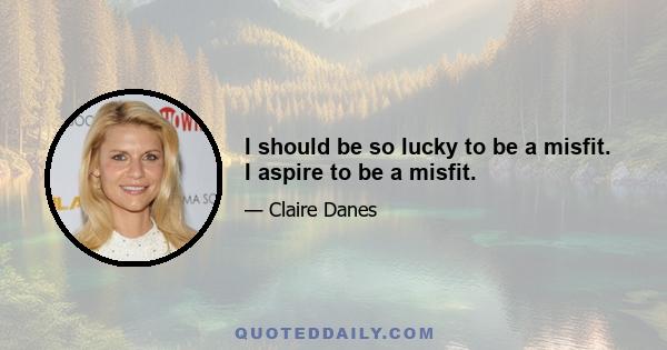 I should be so lucky to be a misfit. I aspire to be a misfit.