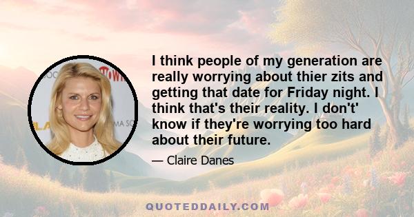 I think people of my generation are really worrying about thier zits and getting that date for Friday night. I think that's their reality. I don't' know if they're worrying too hard about their future.