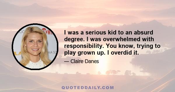 I was a serious kid to an absurd degree. I was overwhelmed with responsibility. You know, trying to play grown up. I overdid it.