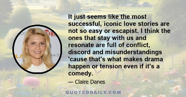 It just seems like the most successful, iconic love stories are not so easy or escapist. I think the ones that stay with us and resonate are full of conflict, discord and misunderstandings 'cause that's what makes drama 