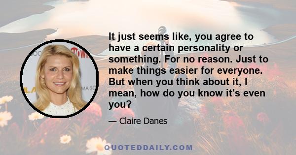 It just seems like, you agree to have a certain personality or something. For no reason. Just to make things easier for everyone. But when you think about it, I mean, how do you know it's even you?