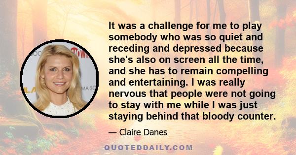 It was a challenge for me to play somebody who was so quiet and receding and depressed because she's also on screen all the time, and she has to remain compelling and entertaining. I was really nervous that people were