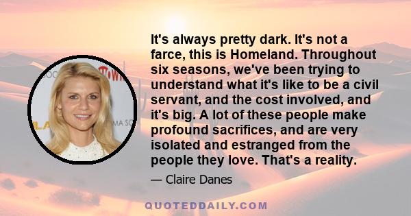 It's always pretty dark. It's not a farce, this is Homeland. Throughout six seasons, we've been trying to understand what it's like to be a civil servant, and the cost involved, and it's big. A lot of these people make