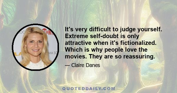 It's very difficult to judge yourself. Extreme self-doubt is only attractive when it's fictionalized. Which is why people love the movies. They are so reassuring.