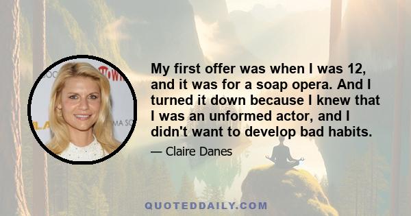 My first offer was when I was 12, and it was for a soap opera. And I turned it down because I knew that I was an unformed actor, and I didn't want to develop bad habits.