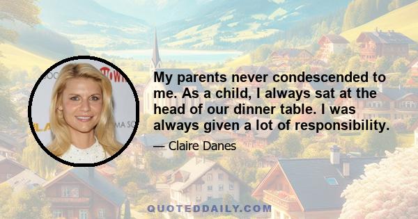 My parents never condescended to me. As a child, I always sat at the head of our dinner table. I was always given a lot of responsibility.