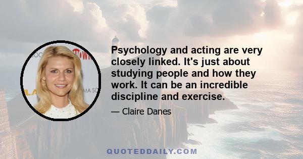 Psychology and acting are very closely linked. It's just about studying people and how they work. It can be an incredible discipline and exercise.