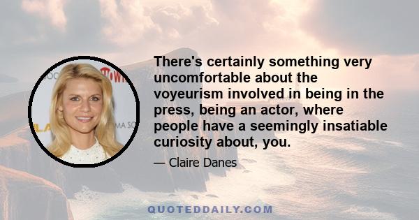 There's certainly something very uncomfortable about the voyeurism involved in being in the press, being an actor, where people have a seemingly insatiable curiosity about, you.