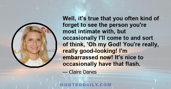 Well, it's true that you often kind of forget to see the person you're most intimate with, but occasionally I'll come to and sort of think, 'Oh my God! You're really, really good-looking! I'm embarrassed now! It's nice