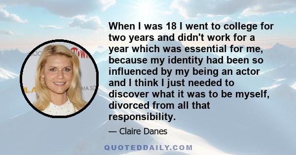 When I was 18 I went to college for two years and didn't work for a year which was essential for me, because my identity had been so influenced by my being an actor and I think I just needed to discover what it was to