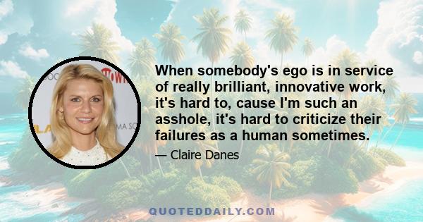 When somebody's ego is in service of really brilliant, innovative work, it's hard to, cause I'm such an asshole, it's hard to criticize their failures as a human sometimes.