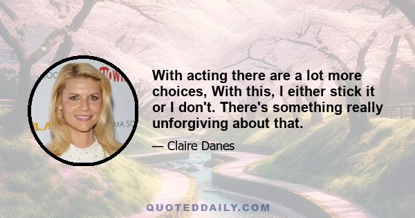 With acting there are a lot more choices, With this, I either stick it or I don't. There's something really unforgiving about that.