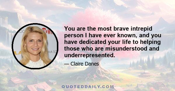 You are the most brave intrepid person I have ever known, and you have dedicated your life to helping those who are misunderstood and underrepresented.