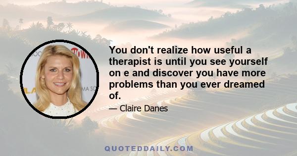 You don't realize how useful a therapist is until you see yourself on e and discover you have more problems than you ever dreamed of.