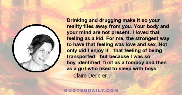 Drinking and drugging make it so your reality flies away from you. Your body and your mind are not present. I loved that feeling as a kid. For me, the strongest way to have that feeling was love and sex. Not only did I