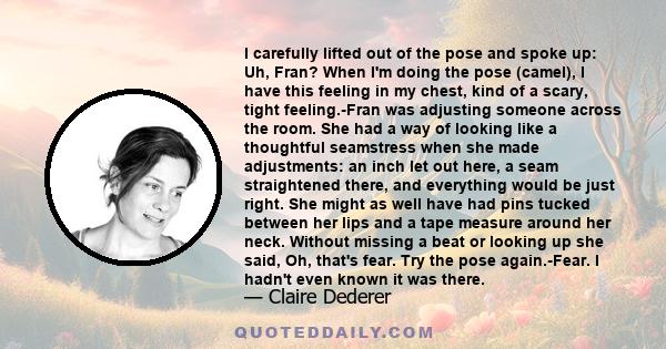 I carefully lifted out of the pose and spoke up: Uh, Fran? When I'm doing the pose (camel), I have this feeling in my chest, kind of a scary, tight feeling.-Fran was adjusting someone across the room. She had a way of