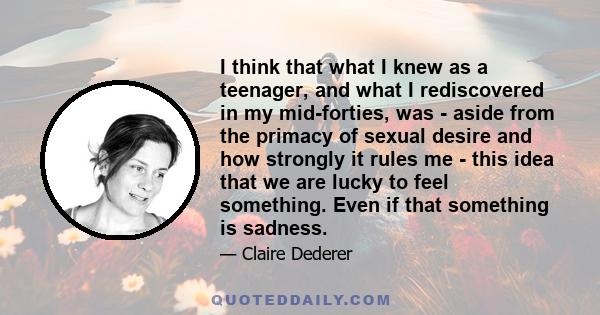 I think that what I knew as a teenager, and what I rediscovered in my mid-forties, was - aside from the primacy of sexual desire and how strongly it rules me - this idea that we are lucky to feel something. Even if that 